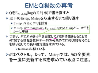 EMとQ関数の再考
 QをEZ（ θold)[logP(Z,X| θ)]で書き直すと
 以下のEstep, Mstepを収束するまで繰り返す
E step: P(Z|X, θold)を計算
M step: θnew =argmax θ EZ（ θold)[logP(Z,X| θ)]とし、 θold を
θnewに更新
 つまり、 P(Z,X| θ)を θold を固定してZで期待値をとることで
θに関する情報を教師データZから集めてにθ反映させること
を繰り返しての良い推定値を求めている。
K-meansに似ている
θはベクトル。よって、 Mstepでは、θの全要素
を一度に更新する式を求めている点に注意。
 
