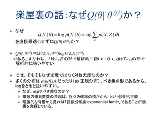 楽屋裏の話：なぜQ(θ| θ（t）)か？
 なぜ
を直接最適化せずにQ(θ| θold)か？
 Q(θ| θold)＝ΣP(Z|X ,θold)logP(Z,X |θold)
である。すなわち、 LはlogΣの形で解析的に扱いにくい。QはΣlogの形で
解析的に扱いやすい
 では、そもそもなぜ尤度ではなく対数尤度なのか？
 多くの分布は exp(f(x)) だったり（ex 正規分布）、べき乗の形であるから、
logをとると扱いやすい。
 なぜ、expやべき乗なのか？
 複数の確率変数の共起は、各々の確率の積だから、という説明も可能
 理論的な背景から見れば「指数分布族:exponential family」であることが効
果を発揮している。

Z
ZXpXpXL )|,(log)|(log)|( 
 