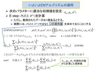いよいよEMアルゴリズムの適用
 次のパラメターに適当な初期値を設定：
 E step: P(Z|X, θ（t）)を計算
 ただし、観測されたデータはN個あるとする。
 実際には、P(Z|X, θ（t）)ではなく Zの期待値 を求めておくことにする
。
   
 
 
 
 
   
    k
N
n
nk
N
n
nk
N
n k
nk
N
n k
nk
nkn
nk
j
jjn
kkn
z
z
jjn
z
z
kknnk
nk
nknn
N
n
z
n
z
n
Nzz
Nzznote
zx
GMz
xN
xN
xN
xNz
z
kwherezzzZ
xNxNXZpGMGM
nj
nj
nk
nk
nn






  








11
1
2
11
2
1
2,1
2
j
2
k
2
j
2
k
21
1
2
222
2
111
2
E
E!
(
)40(
),|(
),|(
),|(
),|(
E
)2,1,
),|(),|(),,,|()11()10(
21








定義より
表すばれるか）への寄与をどちらの正規分布が選のこれはデータ
を評価する。　　　　まとめて（すなわちここで
より　　と
kk
2
k ,, 
kk  ,,kの の現在の値
から計算した更新値
 