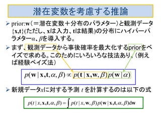 潜在変数を考慮する推論
 prior:w（＝潜在変数＋分布のパラメター）と観測データ
{x,t}(ただし、xは入力、tは結果)の分布にハイパーパ
ラメターα、βを導入する。
 まず、観測データから事後確率を最大化するpriorをベ
イズで求める。このためにいろいろな技法あり。（例え
ば経験ベイズ法）
 新規データxに対する予測 t を計算するのは以下の式
)|(),|(),,|(  wwx,ttx,w ppp 
 wtx,wwtx, d),,|(),,|(),,,|(  pxtpxtp
 