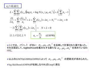   
   
 
)90(2
0
0
1),|(loglog
2
1 1
11
2
1
2
1
2
1
GM
N
N
Nz
Nz
zL
xNzL
k
k
k
k
N
n
nk
k
new
kk
N
n
nk
N
n k
nk
k
k
kkknk
N
n k
nk
k



















 


 

 








式より以上の
一方
の最適化
ここでは、 が古い を反映して計算された値であった。
それを固定して、loglikelihoodを最大化する新たな を求めているわ
けだ。
以上の(GM70)(GM80)(GM90)によって の更新式が求められた。
log likelihood (GM50)が収束しなければEstepに戻る
)( kz 2
,, kkk 
2
,, kkk 
2
,, kkk 
 