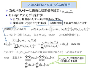 いよいよEMアルゴリズムの適用
 次のパラメターに適当な初期値を設定：
 E step: P(Z|X, θ（t）)を計算
 ただし、観測されたデータはN個あるとする。
 実際には、P(Z|X, θ（t）)ではなく Zの期待値 を求めておくことにす
る。
   
 
 
 
 
   
    k
N
n
nk
N
n
nk
N
n k
nk
N
n k
nk
nkn
nk
j
jjn
kkn
z
z
jjn
z
z
kknnk
nk
nknn
N
n
z
n
z
n
Nzz
Nzznote
zx
GMz
xN
xN
xN
xNz
z
kwherezzzZ
xNxNXZpGMGM
nj
nj
nk
nk
nn






  














11
1
2
11
2
1
2,1
j
k
j
k
21
1
222111
E
E!
(
)40(
),|(
),|(
),|(
),|(
E
)2,1,
),|(),|(),,,|()11()10( 21








定義より
表すばれるか）への寄与をどちらの正規分布が選のこれはデータ
を評価する。　　　　まとめて（すなわちここで
より　　と
kk ,,k 
kk ,,k の の現在の値か
ら計算した更新値
 