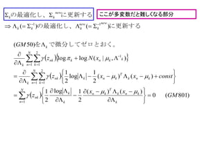 ここが多変数だと難しくなる部分
  
 
 



 

 






























N
n k
knk
T
kn
k
k
nk
knk
T
knk
N
n k
nk
k
kknk
N
n k
nk
k
k
new
k
new
kkk
new
kk
GM
xx
z
constxxz
xNz
GM
1
1
2
1
1
1
2
1
11
)801(0
)()(
2
1log
2
1
)()(
2
1
log
2
1
),|(loglog
)50(
)()(




。で微分してゼロとおくを
に更新するの最適化し、
に更新するの最適化し、
 