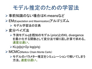 モデル推定のための学習法
 事前知識のない場合はK-meansなど
 EM(Expectation and Maximization)アルゴリズム
 モデル学習法の古典
 変分ベイズ法
予測モデルqを既知のモデル（prior)とのKL divergence
を最小化する関数として変分法で繰り返し計算で求める。
速度は速い。
KL(p||q)=Σp log(p/q)
 MCMC(Markov Chain Monte Carlo）
モデルのパラメター推定をシミュレーションで解いてしまう
方法。速度は遅い。
 