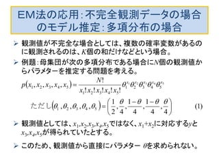 ＥＭ法の応用：不完全観測データの場合
のモデル推定：多項分布の場合
 観測値が不完全な場合としては、複数の確率変数があるの
に観測されるのは、K個の和だけなどという場合。
 例題：母集団が次の多項分布である場合にN個の観測値か
らパラメタ－を推定する問題を考える。
 観測値としては、x1,x2,x3,x4,x5ではなく、x1+x2に対応するyと
x3,x4,x5が得られていたとする。
 このため、観測値から直接にパラメタ－ θを求められない。
 
  )1(
4
,
4
1
,
4
1
,
4
,
2
1
,,,,
!!!!!
!
,,,,
54321
54321
54321
54321
54321
　　　　ただし 




 




 xxxxx
xxxxx
N
xxxxxp
 