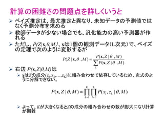 計算の困難さの問題点を詳しくいうと
 ベイズ推定は、最尤推定と異なり、未知データの予測値では
なく予測分布を求める
 教師データが少ない場合でも、汎化能力の高い予測器が作
れる
 ただし、P(Z|x,θ,M）、xは1個の観測データ（L次元）で、ベイズ
の定理で次のように変形するが
 右辺 P(x,Z|θ,M)は
 xはZの成分(z1,z2,…,zK)に組み合わせで依存しているため、次式のよ
うに分解できない。
 よって、Kが大きくなるとZの成分の組み合わせの数が膨大になり計算
が困難


Z
MZP
MZP
MZP
),|,(
),|,(
),,|(



x
x
x
),|,(),|,(
1 1
MzxPMZP k
K
k
L
l
l   
x
 