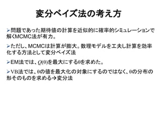 問題であった期待値の計算を近似的に確率的シミュレーションで
解くMCMC法が有力。
ただし、MCMCは計算が膨大。数理モデルを工夫し計算を効率
化する方法として変分ベイズ法
EM法では、Q(θ)を最大にするθを求めた。
VB法では、θの値を最大化の対象にするのではなく、θの分布の
形そのものを求める変分法
変分ベイズ法の考え方
 