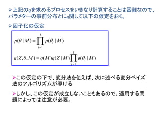 上記のqを求めるプロセスをいきなり計算することは困難なので、
パラメターの事前分布とにq関して以下の仮定をおく。
因子化の仮定






I
i
i
I
i
i
MqMZqMqMθZq
MpMθp
1
1
)|()|()(),,(
)|()|(


この仮定の下で、変分法を使えば、次に述べる変分ベイズ
法のアルゴリズムが導ける
しかし、この仮定が成立しないこともあるので、適用する問
題によっては注意が必要。
 