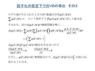 因子化の仮定下でのVBの導出 その２
 
次のようになる。
の前に出、の右辺と無関係なので、はただし、
の微分を含まないのでが
の極値問題を解く。すなわち、次の
に対して最大化をという条件下で
はの最適な分布が与えられたときのモデル


  

















)]|([)|(
0
)]|([
0
)|(
)]|([
)|()]|([
1)|(
d
)|(
),|,(
log|)|()()]|([
)]|([
)|(1)|(
)|(
Z
1
Z
MZqJMZq
MZqJ
MZq
MZqJ
MZqMZqJ
MZq
MZq
MZXp
MqMZqMqMZqJ
MZqJ
MZq(q)MZq
MZqZM
M Z
I
i
i






F
 