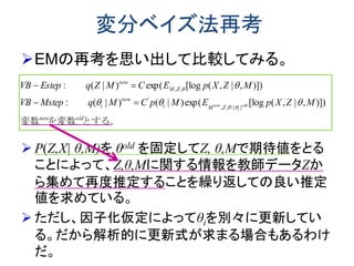 変分ベイズ法再考
EMの再考を思い出して比較してみる。
 P(Z,X| θ,M)を θold を固定してZ, θ,Mで期待値をとる
ことによって、Z,θ,Mに関する情報を教師データZか
ら集めて再度推定することを繰り返しての良い推定
値を求めている。
 ただし、因子化仮定によってθiを別々に更新してい
る。だから解析的に更新式が求まる場合もあるわけ
だ。
とする。を変数変数 oldnew
ZMi
new
i
ZM
new
MZXpEMpCMqMstepVB
MZXpECMZqEstepVB
old
i
new )]),|,([logexp()|()|(:
)]),|,([logexp()|(:
}{,,
'
,,






 