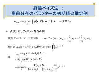  多項分布、ディリクレ分布の例
経験ベイズ法 :
事前分布のパラメターの初期値の推定例
    )10(d||maxargmax EBp   

x
 
 
   















K
i
m
i
KK
K
i
m
i
K
i
i
K
i
iKi
ii
ii
mm
M
XDir
XDir
DirXMultXDir
MmmmXmi
1
1
11
0
max
1
1
0
11
1
maxarg
)|(maxarg
),|(maxarg
)|(|),|(
,),,...,(













　　：の出現回数観測データ　
 