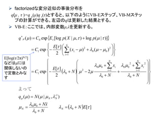  factorizedな変分近似の事後分布を
q(μ , τ )=q μ(μ)q τ(τ)とすると、以下のようにVB-Eステップ、VB-Mステッ
プの計算ができる。左辺のqは更新した結果とする。
 VB-E：ここでは、内部変数μ,λを更新する。

 
  ][
),|()(
2
2
][
exp
)()(
2
][
exp
)]|(log),|([logexp)(
0
0
00
1
0
1
22
00
0
1
00
2
01
1
2
00
2
1
0
















EN
N
xN
Nq
N
x
N
x
N
E
C
x
E
C
pXpECq
NN
NN
N
i
i
N
i
i
N
i
i


























































よって
E[log(τ/2π)N/2]
などはμには
関係しないの
で定数とみな
す
 