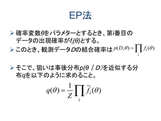 EP法
 確率変数θをパラメターとするとき、第i番目の
データの出現確率がfi(θ)とする。
 このとき、観測データＤの結合確率は
 そこで、狙いは事後分布p(θ｜Ｄ）を近似する分
布qを以下のように求めること。
)(),(  
i
ifDp

i
if
Z
q )(
~1
)( 
 