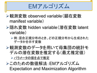 観測変数 observed variable（顕在変数
manifest variable）
隠れ変数 hidden variable（潜在変数 latent
variable）
例：混合正規分布のとき、どの正規分布から生成された
データかを示す変数
観測変数のデータを用いて母集団の統計モ
デルの潜在変数を推定する（最尤推定値）
パラメータの値を点で推定
このための数値解法：EMアルゴリズム
Expectation and Maximization Algorithm
EMアルゴリズム
 
