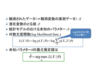  観測されたデータ（＝観測変数の実測データ）：X
 潜在変数のとる値：Z
 統計モデルのおける未知のパラメター：θ
 対数尤度関数(log likelihood func.)
 未知パラメターθの最尤推定値は

Z
ZXpXpXL )|,(log)|(log)|( 
)|(maxargˆ 

XL
logの中のΣが現
れると嫌だ！
 