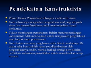 Pendekatan Konstruktivis Prinsip Utama: Pengetahuan dibangun sendiri oleh siswa. Guru seharusnya mengetahui pengetahuan awal yang ada pada siswa dan memanfaatkannya untuk menyampaikan materi berikutnya. Tujuan membangun pemahaman. Belajar menurut pandangan konstruktivis tidak menekankan untuk memperoleh pengetahuan yang banyak tanpa pemahaman. Guru bukan seseorang yang harus selalu diikuti jawabannya. Di dalam kelas konstruktifis para siswa diberdayakan oleh pengetahuannya sendiri. Mereka berbagi strategi penyelesaian, berdiskusi, melakukan penyelidikan untuk menyelesaikan setiap masalah.  