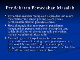 Pendekatan Pemecahan Masalah Pemecahan masalah merupakan bagian dari kurikulum matematika yang sangat penting dalam proses pembelajaran maupun penyelesaiannya.  Siswa dimungkinkan memperoleh pengalaman menggunakan pengetahuan serta ketrampilan yang sudah dimiliki untuk diterapkan pada pemecahan masalah yang bersifat tidak rutin.  Melalui kegiatan ini aspek-aspek kemampuan matematika menjadi penting seperti penerapan aturan pada masalah yang tidak rutin, penemuan pola, pengeneralisasian, komunikasi matematika, dan lain-lain dapat dikembangkan secara lebih baik. 