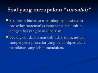 Soal yang merupakan “ masalah” Soal rutin biasanya mencakup aplikasi suatu prosedur matematika yang sama atau mirip dengan hal yang baru dipelajari.  Sedangkan dalam masalah tidak rutin, untuk sampai pada prosedur yang benar diperlukan pemikiran yang lebih mendalam. 