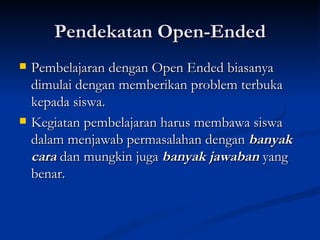Pendekatan Open-Ended Pembelajaran dengan Open Ended biasanya dimulai dengan memberikan problem terbuka kepada siswa.  Kegiatan pembelajaran harus membawa siswa dalam menjawab permasalahan dengan  banyak cara  dan mungkin juga  banyak jawaban  yang benar. 