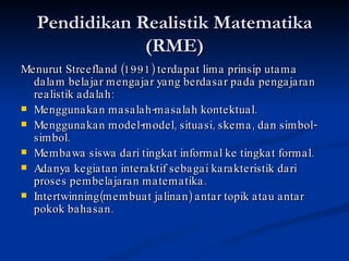 Pendidikan Realistik Matematika (RME)‏ Menurut Streefland (1991) terdapat lima prinsip utama dalam belajar mengajar yang berdasar pada pengajaran realistik adalah: Menggunakan masalah-masalah kontektual. Menggunakan model-model, situasi, skema, dan simbol-simbol. Membawa siswa dari tingkat informal ke tingkat formal. Adanya kegiatan interaktif sebagai karakteristik dari proses pembelajaran matematika. Intertwinning(membuat jalinan) antar topik atau antar pokok bahasan. 