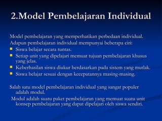 2.Model Pembelajaran Individual Model pembelajaran yang memperhatikan perbedaan individual. Adapun pembelajaran individual mempunyai beberapa ciri: Siswa belajar secara tuntas. Setiap unit yang dipelajari memuat tujuan pembelajaran khusus yang jelas. Keberhasilan siswa diukur berdasarkan pada sistem yang mutlak.  Siswa belajar sesuai dengan kecepatannya masing-masing.  Salah satu model pembelajaran individual yang sangat populer adalah modul. Modul adalah suatu paket pembelajaran yang memuat suatu unit konsep pembelajaran yang dapat dipelajari oleh siswa sendiri. 