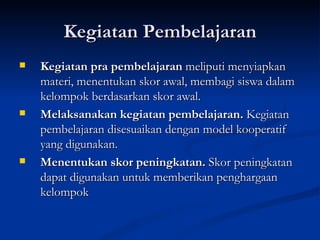Kegiatan Pembelajaran Kegiatan pra pembelajaran  meliputi menyiapkan materi, menentukan skor awal, membagi siswa dalam kelompok berdasarkan skor awal. Melaksanakan kegiatan pembelajaran.  Kegiatan pembelajaran disesuaikan dengan model kooperatif yang digunakan. Menentukan skor peningkatan.  Skor peningkatan dapat digunakan untuk memberikan penghargaan kelompok  