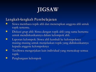 JIGSAW Langkah-langkah Pembelajaran Siswa membaca topik ahli dan menetapkan anggota ahli untuk topik tertentu.  Diskusi grup ahli: Siswa dengan topik ahli yang sama bertemu untuk mendiskusikannya dalam kelompok ahli. Laporan kelompok: Siswa ahli kembali ke kelompoknya masing-masing untuk menjelaskan topik yang didiskusikannya kepada anggota kelompoknya Tes:Siswa mengerjakan kuis individual yang mencakup semua topik. Penghargaan kelompok 