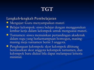 TGT Langkah-langkah Pembelajaran Mengajar: Guru menyampaikan materi  Belajar kelompok: siswa belajar dengan menggunakan lembar kerja dalam kelompok untuk menguasai materi. Turnamen: siswa memainkan pertandingan akademik dalam regu yang berkemampuan homogen, masing-masing meja turnamen berisi 3 anggota. Penghargaan kelompok: skor kelompok dihitung berdasarkan skor anggota kelompok turnamen, dan kelompok baru diakui bila dapat melampaui kriteria minimal. 