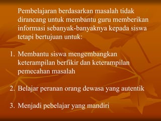 Pembelajaran berdasarkan masalah tidak
dirancang untuk membantu guru memberikan
informasi sebanyak-banyaknya kepada siswa
tetapi bertujuan untuk:
1. Membantu siswa mengembangkan
keterampilan berfikir dan keterampilan
pemecahan masalah
2. Belajar peranan orang dewasa yang autentik
3. Menjadi pebelajar yang mandiri
 