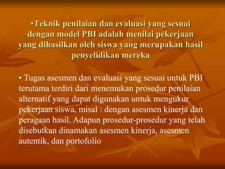 •Teknik penilaian dan evaluasi yang sesuai
dengan model PBI adalah menilai pekerjaan
yang dihasilkan oleh siswa yang merupakan hasil
penyelidikan mereka
• Tugas asesmen dan evaluasi yang sesuai untuk PBI
terutama terdiri dari menemukan prosedur penilaian
alternatif yang dapat digunakan untuk mengukur
pekerjaan siswa, misal : dengan asesmen kinerja dan
peragaan hasil. Adapun prosedur-prosedur yang telah
disebutkan dinamakan asesmen kinerja, asesmen
autentik, dan portofolio
 