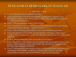 PENGAJARAN BERDASARKAN MASALAH
 SINTAKS P B M
 Fase 1. Orientasi siswa kepada masalah
 Guru menjelaskan tujuan pembelajaran, menjelaskan logistik yang
dibutuhkan, memotivasi siswa untuk terlibat pada aktivitas pemecahan
masalah yang dipilihnya.
 Fase 2. Mengorganisasi siswa untuk belajar
 Guru membantu siswa mendefinisikan dan mengorganisasi tugas belajar
yang berhubungan dengan masalah tersebut.
 Fase 3. Membimbing penyelidikan individual maupun kelompok
 Guru mendorong siswa untuk mengumpulkan informasi yang sesuai,
melaksanakan eksperimen, untuk mendapatkan penjelasan dan pemecahan
masalah.
 Fase 4. Mengembangkan dan menyajikan hasil karya
 Guru membantu siswa dalam merencanakan dan menyiapkan karya yang
sesuai seperti laporan, video, dan model dan membantu mereka untuk
berbagi tugas dengan temannya.
 Fase 5. Menganalisis dan mengevaluasi proses pemecahan masalahGuru
membantu siswa untuk melakukan refleksi atau evaluasi terhadap
penyelidikan mereka dan proses-proses yang mereka gunakan.
 