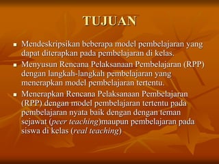 TUJUAN
 Mendeskripsikan beberapa model pembelajaran yang
dapat diterapkan pada pembelajaran di kelas.
 Menyusun Rencana Pelaksanaan Pembelajaran (RPP)
dengan langkah-langkah pembelajaran yang
menerapkan model pembelajaran tertentu.
 Menerapkan Rencana Pelaksanaan Pembelajaran
(RPP) dengan model pembelajaran tertentu pada
pembelajaran nyata baik dengan dengan teman
sejawat (peer teaching)maupun pembelajaran pada
siswa di kelas (real teaching)
 