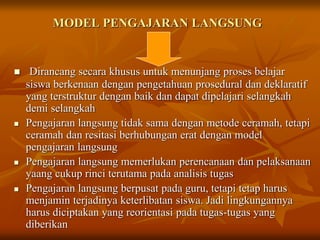 MODEL PENGAJARAN LANGSUNG
 Dirancang secara khusus untuk menunjang proses belajar
siswa berkenaan dengan pengetahuan prosedural dan deklaratif
yang terstruktur dengan baik dan dapat dipelajari selangkah
demi selangkah
 Pengajaran langsung tidak sama dengan metode ceramah, tetapi
ceramah dan resitasi berhubungan erat dengan model
pengajaran langsung
 Pengajaran langsung memerlukan perencanaan dan pelaksanaan
yaang cukup rinci terutama pada analisis tugas
 Pengajaran langsung berpusat pada guru, tetapi tetap harus
menjamin terjadinya keterlibatan siswa. Jadi lingkungannya
harus diciptakan yang reorientasi pada tugas-tugas yang
diberikan
 