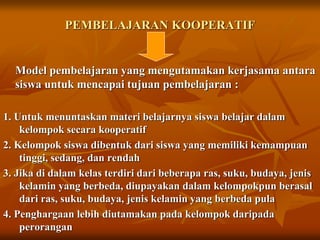 PEMBELAJARAN KOOPERATIF
Model pembelajaran yang mengutamakan kerjasama antara
siswa untuk mencapai tujuan pembelajaran :
1. Untuk menuntaskan materi belajarnya siswa belajar dalam
kelompok secara kooperatif
2. Kelompok siswa dibentuk dari siswa yang memiliki kemampuan
tinggi, sedang, dan rendah
3. Jika di dalam kelas terdiri dari beberapa ras, suku, budaya, jenis
kelamin yang berbeda, diupayakan dalam kelompokpun berasal
dari ras, suku, budaya, jenis kelamin yang berbeda pula
4. Penghargaan lebih diutamakan pada kelompok daripada
perorangan
 