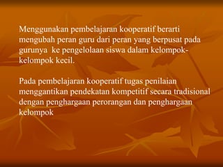 Menggunakan pembelajaran kooperatif berarti
mengubah peran guru dari peran yang berpusat pada
gurunya ke pengelolaan siswa dalam kelompok-
kelompok kecil.
Pada pembelajaran kooperatif tugas penilaian
menggantikan pendekatan kompetitif secara tradisional
dengan penghargaan perorangan dan penghargaan
kelompok
 