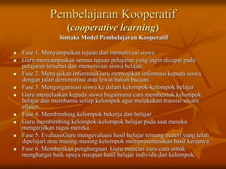 Pembelajaran Kooperatif
(cooperative learning)
Sintaks Model Pembelajaran Kooperatif
 Fase 1. Menyampaikan tujuan dan memotivasi siswa
 Guru menyampaikan semua tujuan pelajaran yang ingin dicapai pada
pelajaran tersebut dan memotivasi siswa belajar.
 Fase 2. Menyajikan informasiGuru menyajikan informasi kepada siswa
dengan jalan demonstrasi atau lewat bahan bacaan.
 Fase 3. Mengorganisasi siswa ke dalam kelompok-kelompok belajar
 Guru menjelaskan kepada siswa bagaimana cara membentuk kelompok
belajar dan membantu setiap kelompok agar melakukan transisi secara
efisien.
 Fase 4. Membimbing kelompok bekerja dan belajar
 Guru membimbing kelompok-kelompok belajar pada saat mereka
mengerjakan tugas mereka.
 Fase 5. EvaluasiGuru mengevaluasi hasil belajar tentang materi yang telah
dipelajari atau masing-masing kelompok mempresentasikan hasil kerjanya.
 Fase 6. Memberikan penghargaan Guru mencari cara-cara untuk
menghargai baik upaya maupun hasil belajar individu dan kelompok.
 