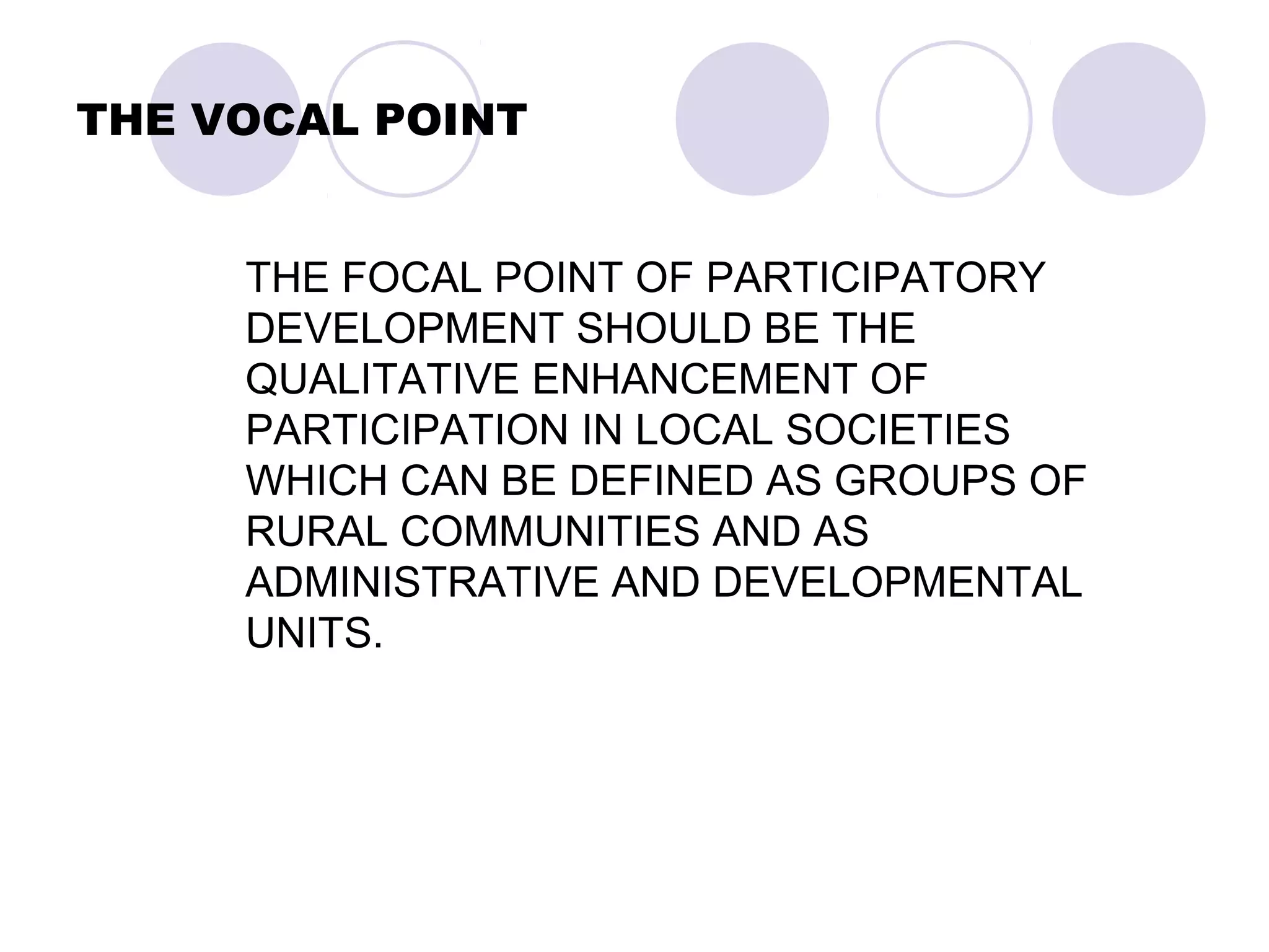 THE VOCAL POINT
THE FOCAL POINT OF PARTICIPATORY
DEVELOPMENT SHOULD BE THE
QUALITATIVE ENHANCEMENT OF
PARTICIPATION IN LOCAL SOCIETIES
WHICH CAN BE DEFINED AS GROUPS OF
RURAL COMMUNITIES AND AS
ADMINISTRATIVE AND DEVELOPMENTAL
UNITS.
 