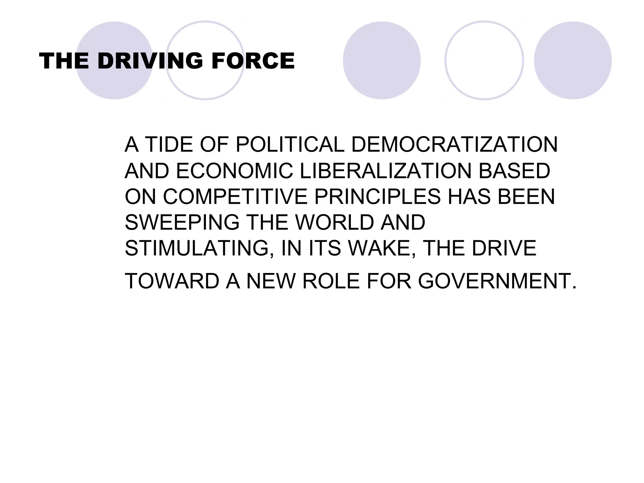 THE DRIVING FORCE
A TIDE OF POLITICAL DEMOCRATIZATION
AND ECONOMIC LIBERALIZATION BASED
ON COMPETITIVE PRINCIPLES HAS BEEN
SWEEPING THE WORLD AND
STIMULATING, IN ITS WAKE, THE DRIVE
TOWARD A NEW ROLE FOR GOVERNMENT.
 
