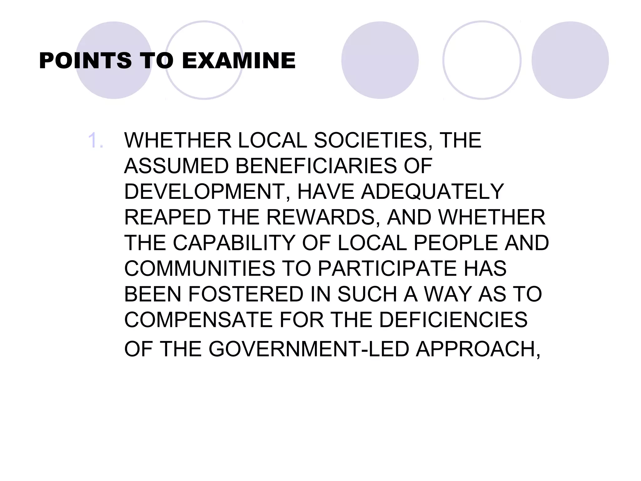 POINTS TO EXAMINE
1. WHETHER LOCAL SOCIETIES, THE
ASSUMED BENEFICIARIES OF
DEVELOPMENT, HAVE ADEQUATELY
REAPED THE REWARDS, AND WHETHER
THE CAPABILITY OF LOCAL PEOPLE AND
COMMUNITIES TO PARTICIPATE HAS
BEEN FOSTERED IN SUCH A WAY AS TO
COMPENSATE FOR THE DEFICIENCIES
OF THE GOVERNMENT-LED APPROACH,
 