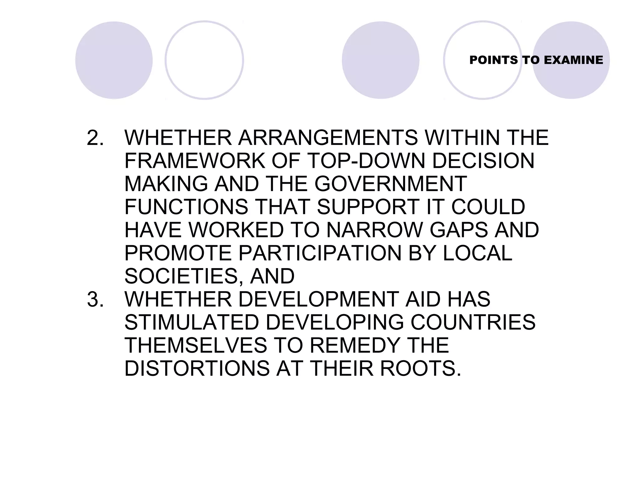 POINTS TO EXAMINE
2. WHETHER ARRANGEMENTS WITHIN THE
FRAMEWORK OF TOP-DOWN DECISION
MAKING AND THE GOVERNMENT
FUNCTIONS THAT SUPPORT IT COULD
HAVE WORKED TO NARROW GAPS AND
PROMOTE PARTICIPATION BY LOCAL
SOCIETIES, AND
3. WHETHER DEVELOPMENT AID HAS
STIMULATED DEVELOPING COUNTRIES
THEMSELVES TO REMEDY THE
DISTORTIONS AT THEIR ROOTS.
 