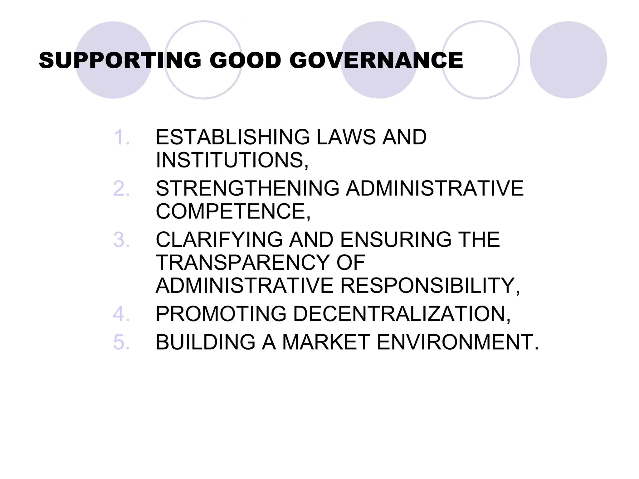 SUPPORTING GOOD GOVERNANCE
1. ESTABLISHING LAWS AND
INSTITUTIONS,
2. STRENGTHENING ADMINISTRATIVE
COMPETENCE,
3. CLARIFYING AND ENSURING THE
TRANSPARENCY OF
ADMINISTRATIVE RESPONSIBILITY,
4. PROMOTING DECENTRALIZATION,
5. BUILDING A MARKET ENVIRONMENT.
 