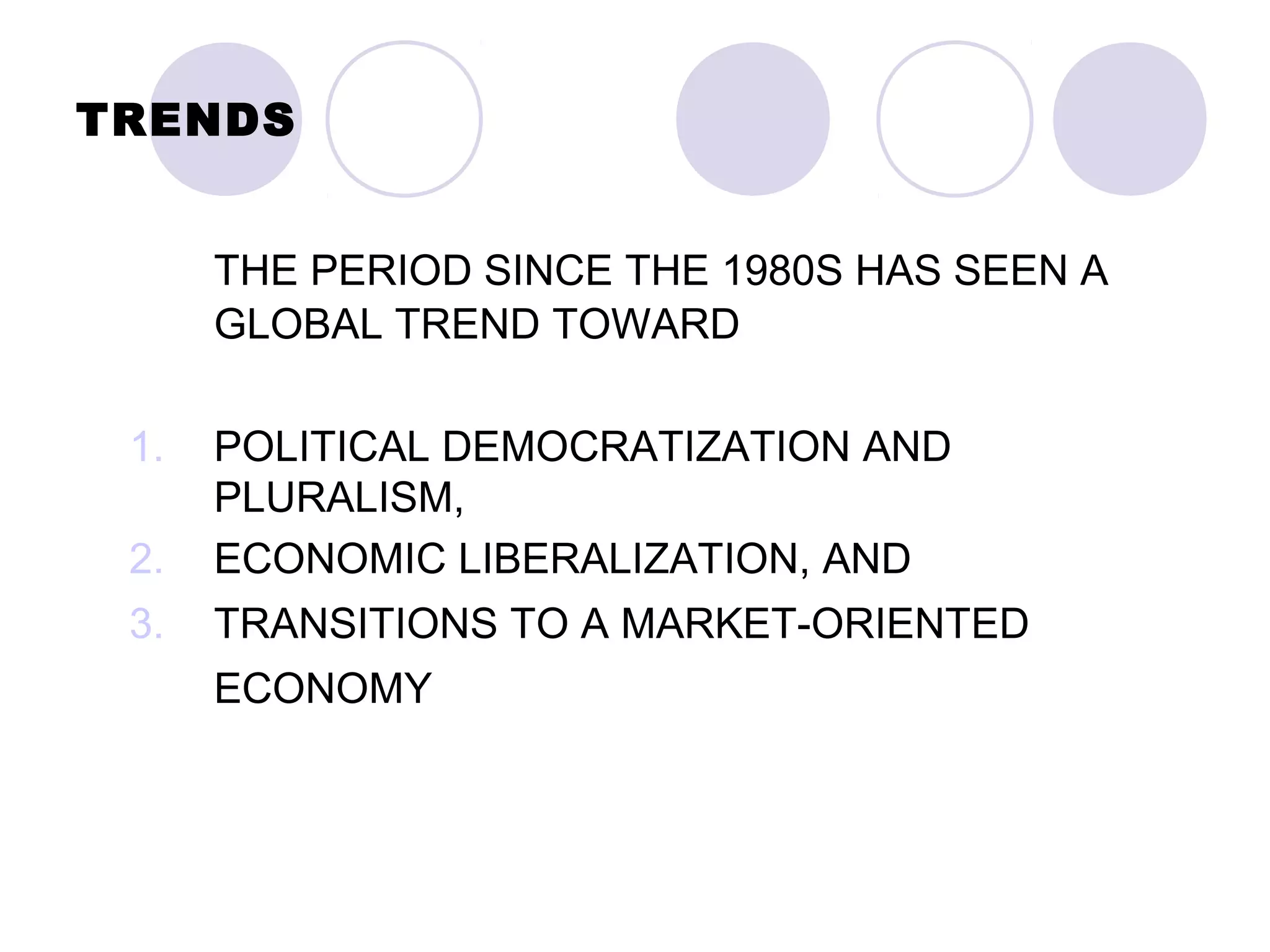 TRENDS
THE PERIOD SINCE THE 1980S HAS SEEN A
GLOBAL TREND TOWARD
1. POLITICAL DEMOCRATIZATION AND
PLURALISM,
2. ECONOMIC LIBERALIZATION, AND
3. TRANSITIONS TO A MARKET-ORIENTED
ECONOMY
 
