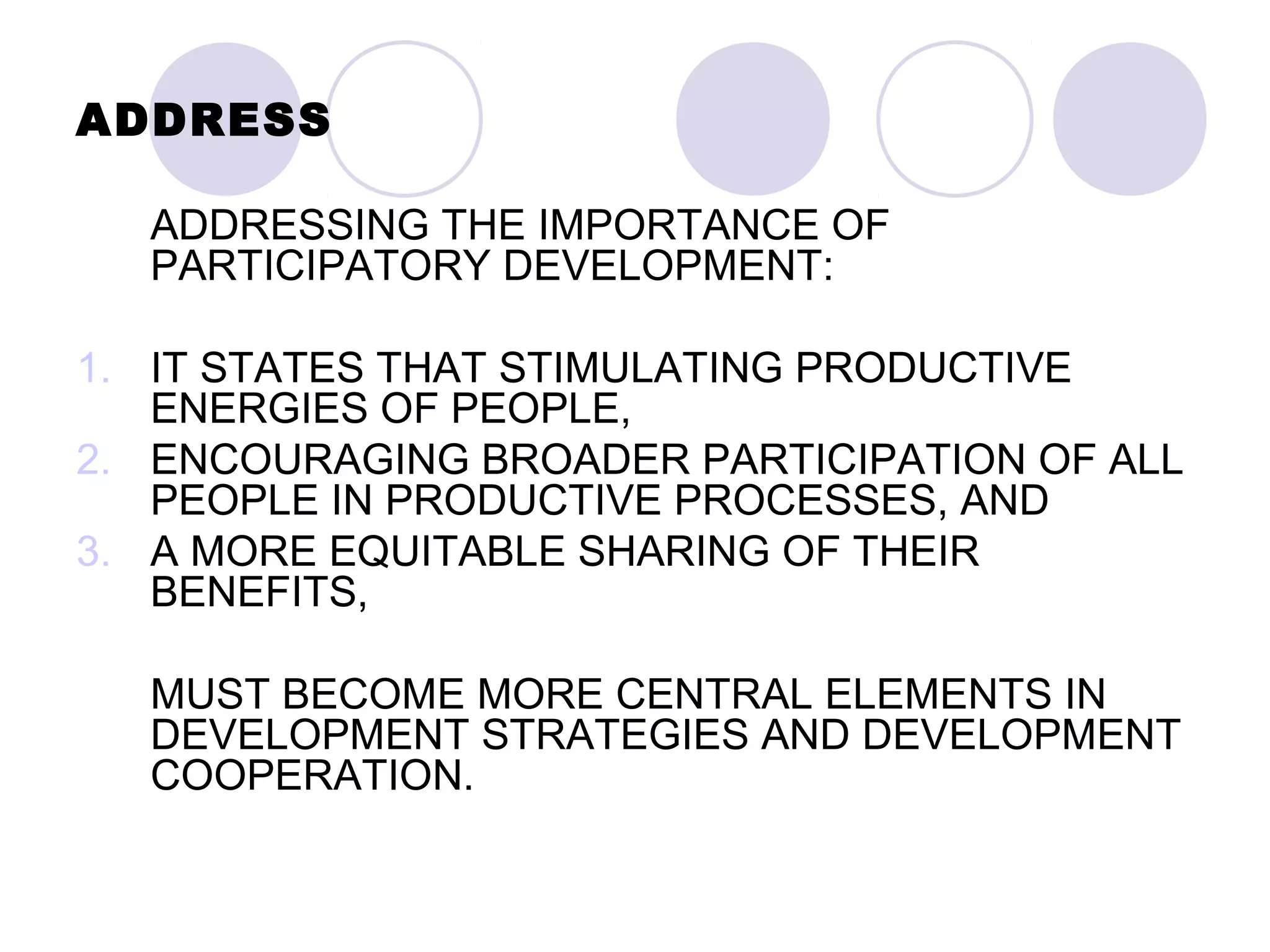 ADDRESS
ADDRESSING THE IMPORTANCE OF
PARTICIPATORY DEVELOPMENT:
1. IT STATES THAT STIMULATING PRODUCTIVE
ENERGIES OF PEOPLE,
2. ENCOURAGING BROADER PARTICIPATION OF ALL
PEOPLE IN PRODUCTIVE PROCESSES, AND
3. A MORE EQUITABLE SHARING OF THEIR
BENEFITS,
MUST BECOME MORE CENTRAL ELEMENTS IN
DEVELOPMENT STRATEGIES AND DEVELOPMENT
COOPERATION.
 