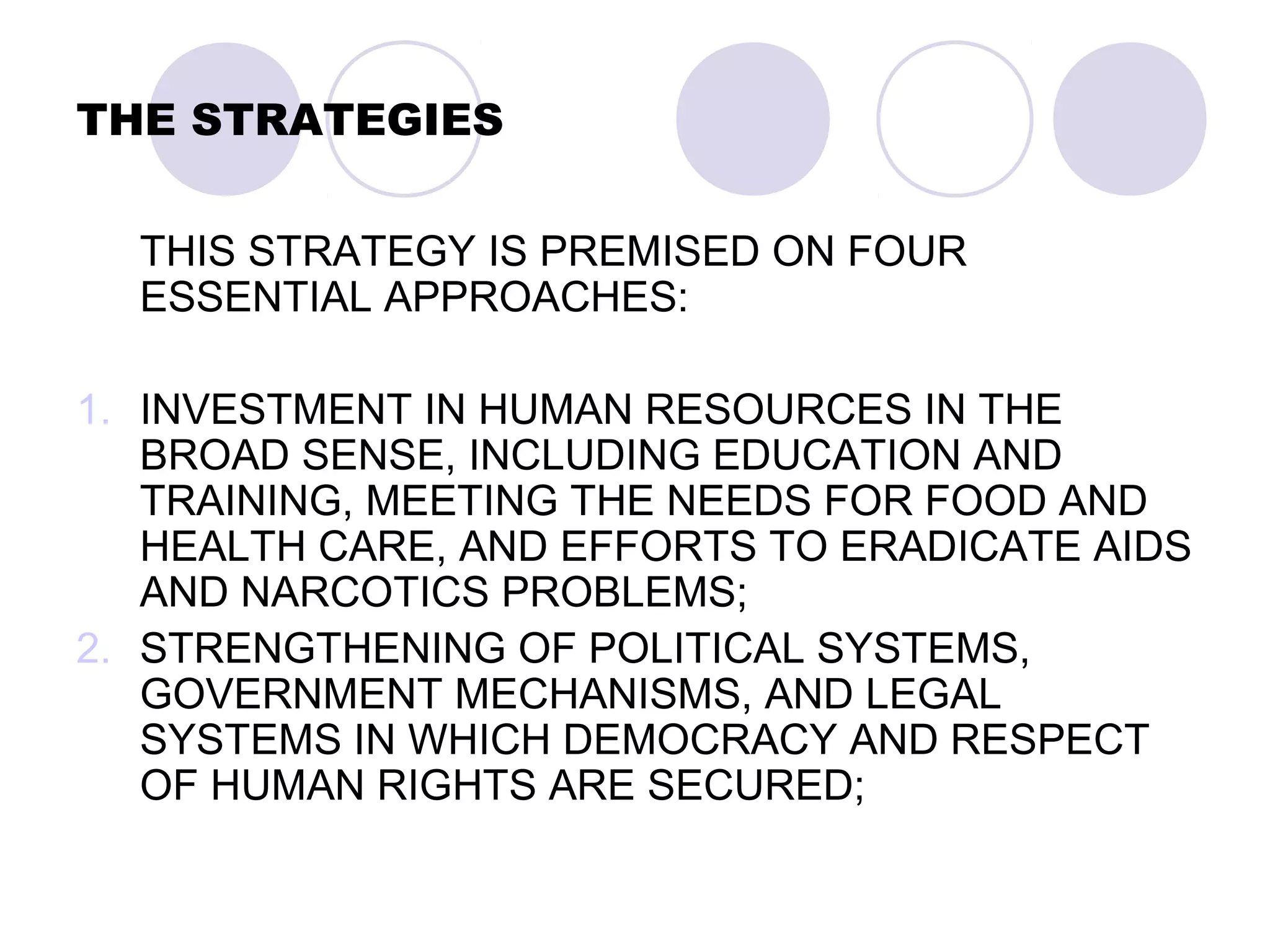 THE STRATEGIES
THIS STRATEGY IS PREMISED ON FOUR
ESSENTIAL APPROACHES:
1. INVESTMENT IN HUMAN RESOURCES IN THE
BROAD SENSE, INCLUDING EDUCATION AND
TRAINING, MEETING THE NEEDS FOR FOOD AND
HEALTH CARE, AND EFFORTS TO ERADICATE AIDS
AND NARCOTICS PROBLEMS;
2. STRENGTHENING OF POLITICAL SYSTEMS,
GOVERNMENT MECHANISMS, AND LEGAL
SYSTEMS IN WHICH DEMOCRACY AND RESPECT
OF HUMAN RIGHTS ARE SECURED;
 