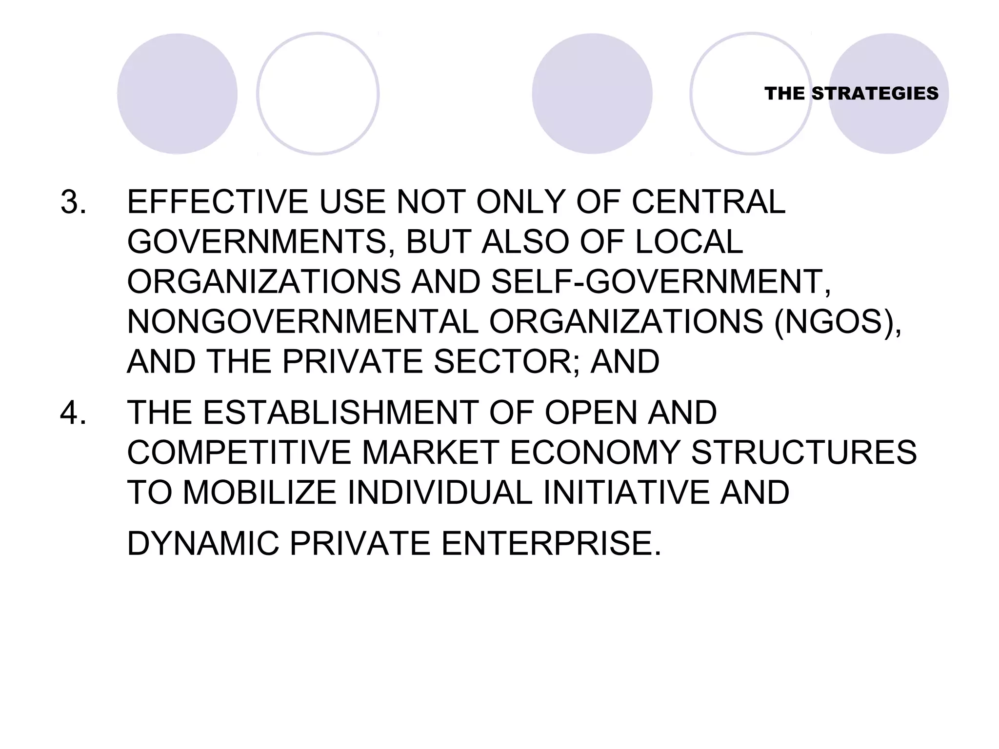 THE STRATEGIES
3. EFFECTIVE USE NOT ONLY OF CENTRAL
GOVERNMENTS, BUT ALSO OF LOCAL
ORGANIZATIONS AND SELF-GOVERNMENT,
NONGOVERNMENTAL ORGANIZATIONS (NGOS),
AND THE PRIVATE SECTOR; AND
4. THE ESTABLISHMENT OF OPEN AND
COMPETITIVE MARKET ECONOMY STRUCTURES
TO MOBILIZE INDIVIDUAL INITIATIVE AND
DYNAMIC PRIVATE ENTERPRISE.
 