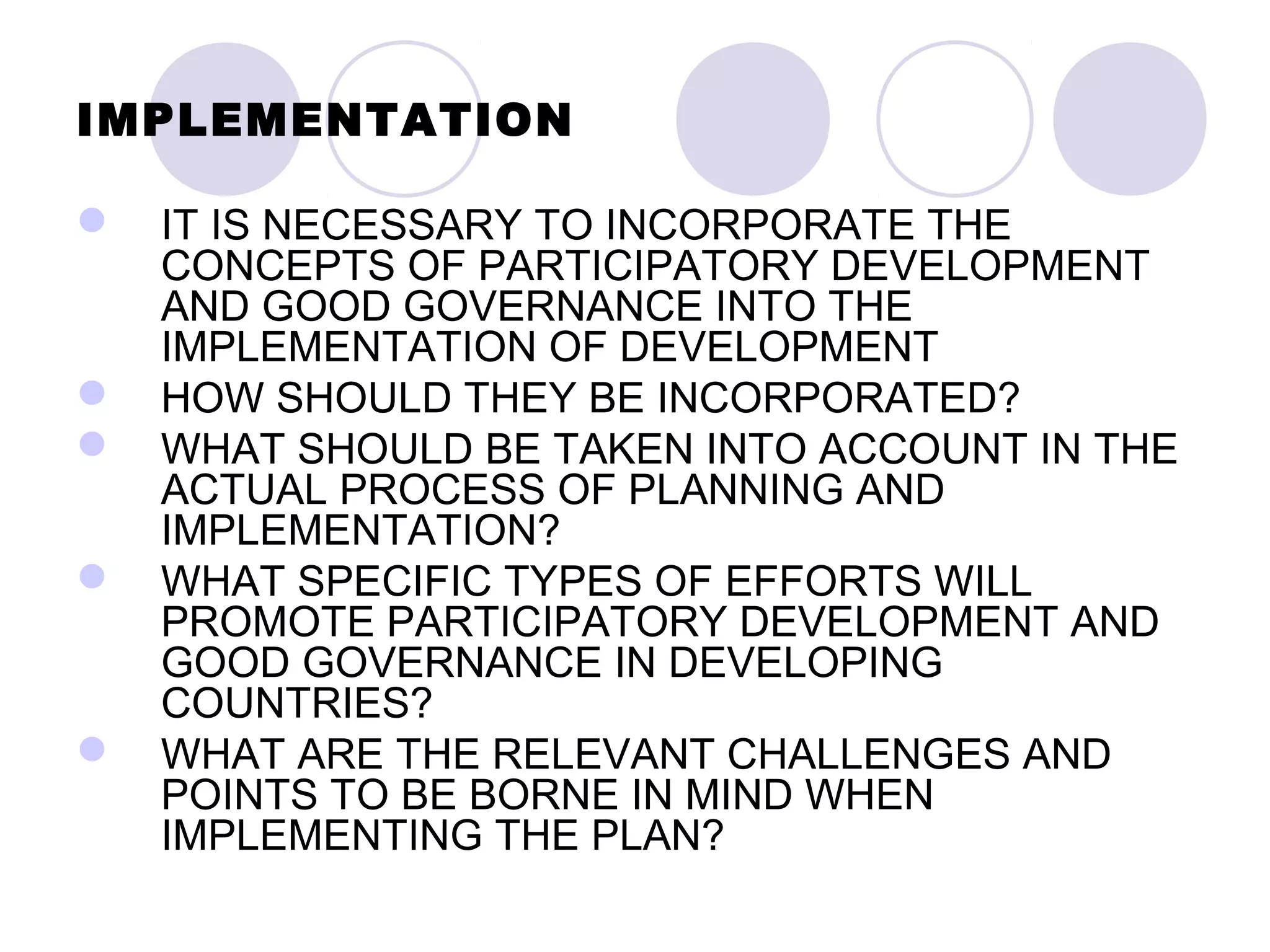 IMPLEMENTATION
 IT IS NECESSARY TO INCORPORATE THE
CONCEPTS OF PARTICIPATORY DEVELOPMENT
AND GOOD GOVERNANCE INTO THE
IMPLEMENTATION OF DEVELOPMENT
 HOW SHOULD THEY BE INCORPORATED?
 WHAT SHOULD BE TAKEN INTO ACCOUNT IN THE
ACTUAL PROCESS OF PLANNING AND
IMPLEMENTATION?
 WHAT SPECIFIC TYPES OF EFFORTS WILL
PROMOTE PARTICIPATORY DEVELOPMENT AND
GOOD GOVERNANCE IN DEVELOPING
COUNTRIES?
 WHAT ARE THE RELEVANT CHALLENGES AND
POINTS TO BE BORNE IN MIND WHEN
IMPLEMENTING THE PLAN?
 