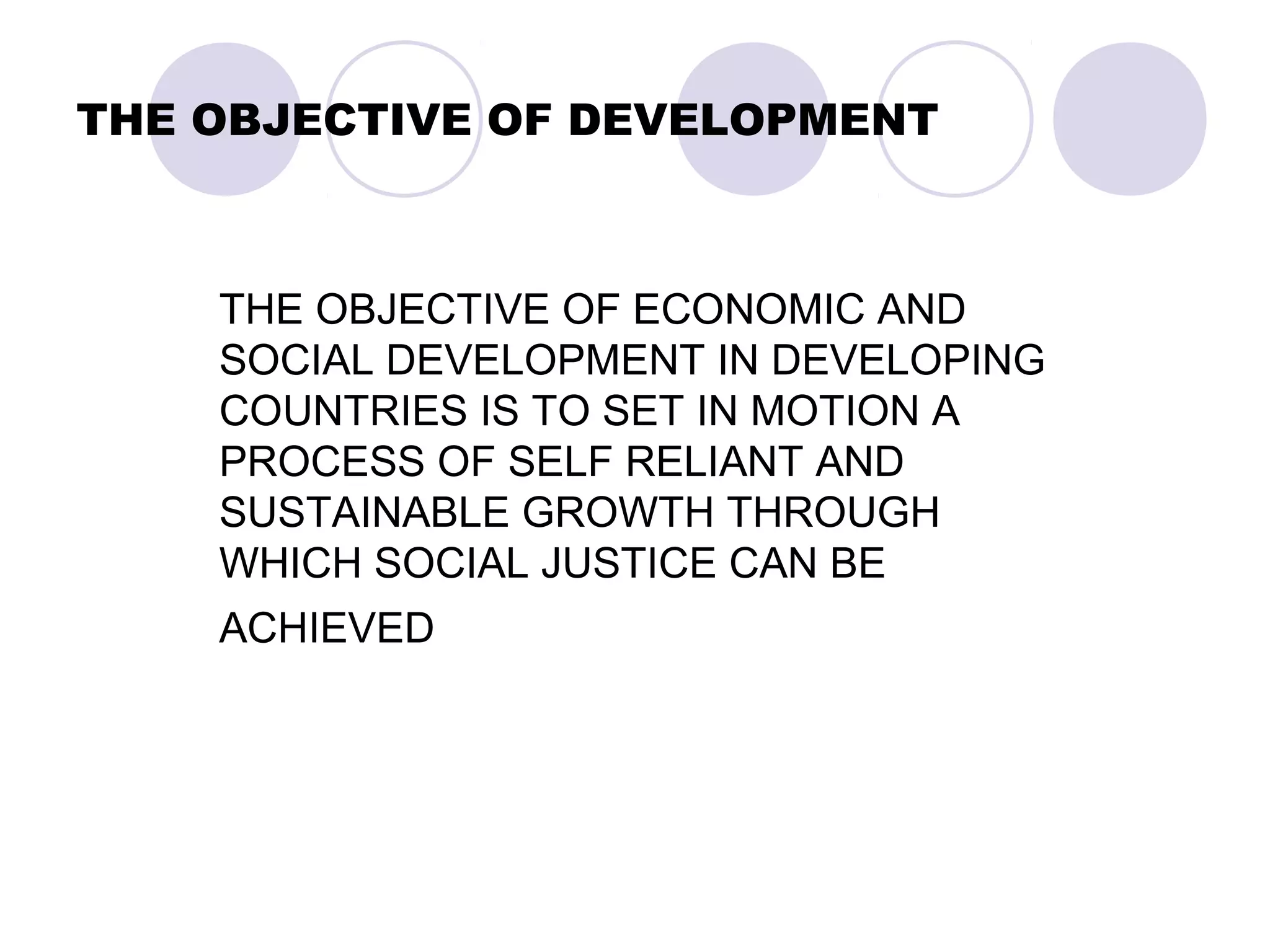 THE OBJECTIVE OF DEVELOPMENT
THE OBJECTIVE OF ECONOMIC AND
SOCIAL DEVELOPMENT IN DEVELOPING
COUNTRIES IS TO SET IN MOTION A
PROCESS OF SELF RELIANT AND
SUSTAINABLE GROWTH THROUGH
WHICH SOCIAL JUSTICE CAN BE
ACHIEVED
 