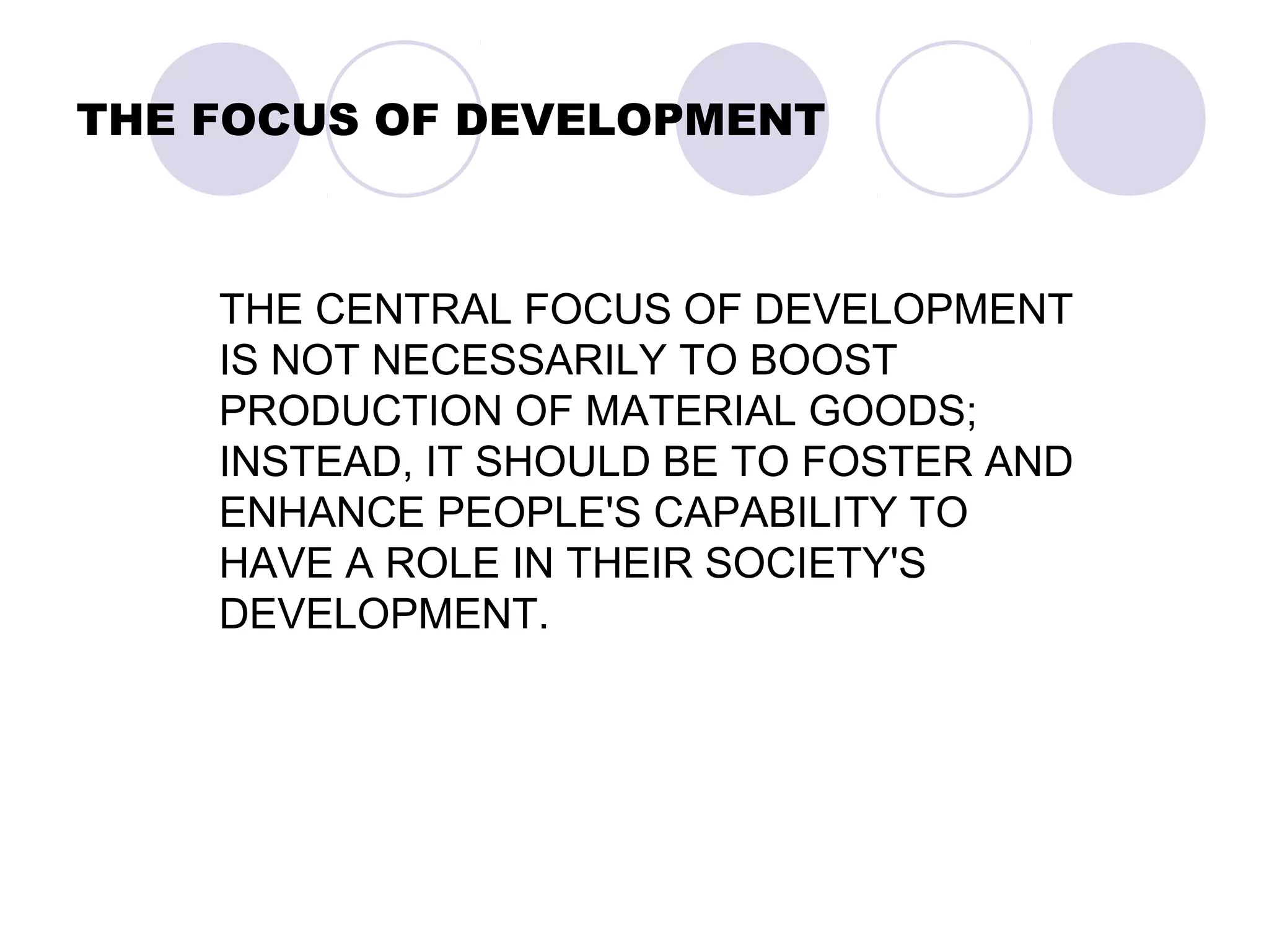 THE FOCUS OF DEVELOPMENT
THE CENTRAL FOCUS OF DEVELOPMENT
IS NOT NECESSARILY TO BOOST
PRODUCTION OF MATERIAL GOODS;
INSTEAD, IT SHOULD BE TO FOSTER AND
ENHANCE PEOPLE'S CAPABILITY TO
HAVE A ROLE IN THEIR SOCIETY'S
DEVELOPMENT.
 