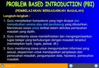 Sosialisasi KTSP
(PEMBELAJARAN BERDASARKAN MASALAH)(PEMBELAJARAN BERDASARKAN MASALAH)
Langkah-langkah :
1. Guru menjelaskan kompetensi yang ingin dicapai dan
menyebutkan sarana atau alat pendukung yang dibutuhkan.
Memotivasi siswa untuk terlibat dalam aktivitas pemecahan
masalah yang dipilih.
2. Guru membantu siswa mendefinisikan dan mengorganisasikan
tugas belajar yang berhubungan dengan masalah tersebut
(menetapkan topik, tugas, jadwal, dll.)
3. Guru mendorong siswa untuk mengumpulkan informasi yang
sesuai, eksperimen untuk mendapatkan penjelasan dan
pemecahan masalah, pengumpulan data, hipotesis, pemecahan
masalah.
 