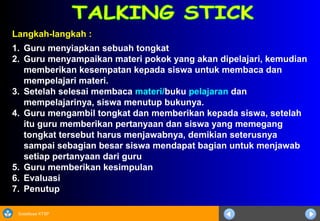 Sosialisasi KTSP
Langkah-langkah :
1. Guru menyiapkan sebuah tongkat
2. Guru menyampaikan materi pokok yang akan dipelajari, kemudian
memberikan kesempatan kepada siswa untuk membaca dan
mempelajari materi.
3. Setelah selesai membaca materi/buku pelajaran dan
mempelajarinya, siswa menutup bukunya.
4. Guru mengambil tongkat dan memberikan kepada siswa, setelah
itu guru memberikan pertanyaan dan siswa yang memegang
tongkat tersebut harus menjawabnya, demikian seterusnya
sampai sebagian besar siswa mendapat bagian untuk menjawab
setiap pertanyaan dari guru
5. Guru memberikan kesimpulan
6. Evaluasi
7. Penutup
 